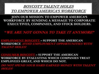 Boycott Talent Holes to empower America’s workforceJoin our mission to empower America’s workforce by sending a message to corporate executives, companies, and stock holders.“WE ARE NOT GONNA TO TAKE IT ANYMORE”Employment Boycott – Support the American workforce AVOID EMPLOYMENT OPPORTUNITIES WITH TALENT HOLES!Consumer Boycott – support the American workforce by evaluating which companies treat employees great, and which do not. Do not spend your hard earned money with Talent Holes!