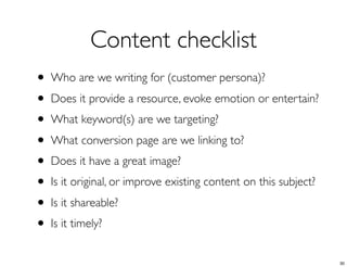 Content checklist
• Who are we writing for (customer persona)?
• Does it provide a resource, evoke emotion or entertain?
• What keyword(s) are we targeting?
• What conversion page are we linking to?
• Does it have a great image?
• Is it original, or improve existing content on this subject?
• Is it shareable?
• Is it timely?
30
 
