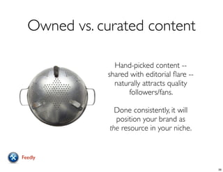Owned vs. curated content
Hand-picked content --
shared with editorial ﬂare --
naturally attracts quality
followers/fans.
Done consistently, it will
position your brand as
the resource in your niche.
Feedly
39
 