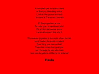 A competir per la quarta copa el Barça a Wembley anirà. L’afició blaugrana animarà i la copa al Camp nou tornarà. El Barça portem al cor. És més que un sentiment diví. És el club del nostre amor, i amb ell anirem fins a la fi. Els nostres jugadors a la masia s’han format, però l’esforç ha estat constant. Que lluny que han arribat! Totes les copes han guanyat, són l’enveja de tots els rivals I ara tota la galàxia al Barça ha aclamat! Paula 