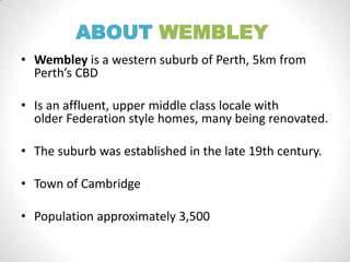 ABOUT WEMBLEY
• Wembley is a western suburb of Perth, 5km from
Perth’s CBD
• Is an affluent, upper middle class locale with
older Federation style homes, many being renovated.
• The suburb was established in the late 19th century.
• Town of Cambridge
• Population approximately 3,500