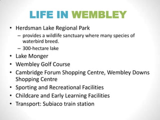 LIFE IN WEMBLEY
• Herdsman Lake Regional Park
– provides a wildlife sanctuary where many species of
waterbird breed.
– 300-hectare lake
• Lake Monger
• Wembley Golf Course
• Cambridge Forum Shopping Centre, Wembley Downs
Shopping Centre
• Sporting and Recreational Facilities
• Childcare and Early Learning Facilities
• Transport: Subiaco train station