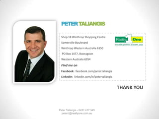 PETER TALIANGIS
Shop 18 Winthrop Shopping Centre
Somerville Boulevard
Winthrop Western Australia 6150
PO Box 1477, Booragoon
Western Australia 6954
Find me on
Facebook: facebook.com/peter.taliangis
LinkedIn: linkedin.com/in/petertaliangis
THANK YOU
Peter Taliangis - 0431 417 345
peter.t@realtyone.com.au