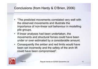 Feb-07 Repute hands-on ©2006 Geocentrix Ltd 11
Conclusions (from Hardy  O’Brien, 2006)
• “The predicted movements correlated very well with
the observed movements and illustrate the
importance of non-linear soil behaviour in modelling
pile groups.
• If linear analyses had been undertaken, the
movements and structural forces could have been
under or over estimated by a considerable amount.
• Consequently the amber and red limits would have
been set incorrectly and the safety of the arch lift
could have been compromised”.
 