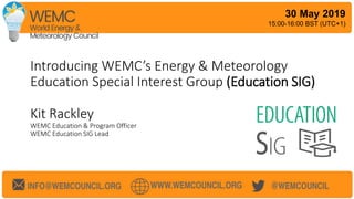 Introducing WEMC’s Energy & Meteorology
Education Special Interest Group (Education SIG)
Kit Rackley
WEMC Education & Program Officer
WEMC Education SIG Lead
30 May 2019
15:00-16:00 BST (UTC+1)
 