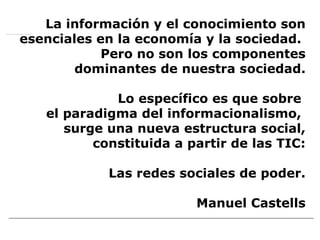 La información y el conocimiento son esenciales en la economía y la sociedad.  Pero no son los componentes dominantes de nuestra sociedad.   Lo específico es que sobre  el paradigma del informacionalismo,  surge una nueva estructura social, constituida a partir de las TIC:   Las redes sociales de poder. Manuel Castells mmmmmm mm  Mmmm Mmmm mmmm Wwww WWW 