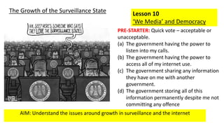 AIM: Understand the issues around growth in surveillance and the internet
Lesson 10
‘We Media’ and Democracy
The Growth of the Surveillance State
PRE-STARTER: Quick vote – acceptable or
unacceptable.
(a) The government having the power to
listen into my calls.
(b) The government having the power to
access all of my internet use.
(c) The government sharing any information
they have on me with another
government.
(d) The government storing all of this
information permanently despite me not
committing any offence
 