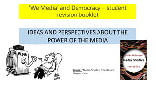 ‘We Media’ and Democracy – student
revision booklet
IDEAS AND PERSPECTIVES ABOUT THE
POWER OF THE MEDIA
Source: ‘Media Studies: The Basics’
Chapter One.
 