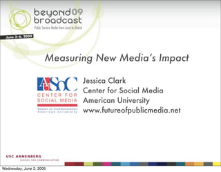 Measuring New Media’s Impact

                             Jessica Clark
                             Center for Social Media
                             American University
                             www.futureofpublicmedia.net




Wednesday, June 3, 2009
 