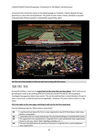 C.Welch/THS/A2 Critical Perspectives ‘Introduction to ‘We Media’ and Democracy’
10
A friend of mine shared the meme on the following page on Facebook. I liked it (despite the bad
grammar) as I was a bit sick of politicians. The power to now create a meme, distribute it yourself
and potentially influence people is undoubtedly a good thing, right?
See the end of the booklet to find out what was wrong with this meme.
YOUR FIRST TASK
During the holidays, I want you to report back on the news that you hear about. I don’t want you to
go looking for news or do anything different to what you would normally do. We are going to
investigate how you hear about news events. This can be anything from a natural disaster, the war in
Syria, a local issue, a celebrity divorce/marriage/baby …whatever. The only criteria is that it is a ‘big
story’.
Fill in the table on the next pages and bring it with you for the first week back.
Use the following codes for ‘Where does it come from?’
B1 I saw/heard/read about this from a news organisation (eg 10 O’Clock News, radio news,
bulletin, newspaper)
B2 I read about this on a news website (eg: The Guardian/Huffington Post/Daily Mail online)
B3 This appeared in my newsfeed but is originally from a well-established news organisation
(if you’re not sure, check! ‘Bob’s Big Blog’ probably isn’t…)
B4 This was shared/linked to by someone I know but is originally from a well-established
news organisation
 