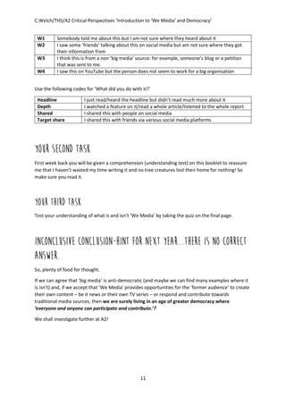 C.Welch/THS/A2 Critical Perspectives ‘Introduction to ‘We Media’ and Democracy’
11
W1 Somebody told me about this but I am not sure where they heard about it
W2 I saw some ‘friends’ talking about this on social media but am not sure where they got
their information from
W3 I think this is from a non ‘big media’ source: for example, someone’s blog or a petition
that was sent to me.
W4 I saw this on YouTube but the person does not seem to work for a big organisation
Use the following codes for ‘What did you do with it?’
Headline I just read/heard the headline but didn’t read much more about it
Depth I watched a feature on it/read a whole article/listened to the whole report
Shared I shared this with people on social media
Target share I shared this with friends via various social media platforms
Your second task
First week back you will be given a comprehension (understanding test) on this booklet to reassure
me that I haven’t wasted my time writing it and no tree creatures lost their home for nothing! So
make sure you read it.
YOUR THIRD TASK
Test your understanding of what is and isn’t ‘We Media’ by taking the quiz on the final page.
INCONCLUSIVE CONCLUSION-HINT FOR NEXT YEAR...THERE IS NO CORRECT
ANSWER.
So, plenty of food for thought.
If we can agree that ‘big media’ is anti-democratic (and maybe we can find many examples where it
is isn’t) and, if we accept that ‘We Media’ provides opportunities for the ‘former audience’ to create
their own content – be it news or their own TV series – or respond and contribute towards
traditional media sources, then we are surely living in an age of greater democracy where
‘everyone and anyone can participate and contribute.’?
We shall investigate further at A2!
 