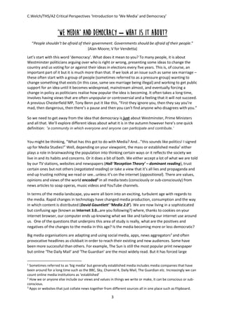 C.Welch/THS/A2 Critical Perspectives ‘Introduction to ‘We Media’ and Democracy’
3
‘We Media’ and Democracy – What is it about?
“People shouldn’t be afraid of their government. Governments should be afraid of their people.”
(Alan Moore; V for Vendetta)
Let’s start with this word ‘democracy’. What does it mean to you? To many people, it is about
Westminster politicians arguing over who is right or wrong, presenting some ideas to change the
country and us voting for or against their ideas in elections every five years. This is, of course, an
important part of it but it is much more than that. If we look at an issue such as same sex marriage –
these often start with a group of people (sometimes referred to as a pressure group) wanting to
change something that exists (in this case, same sex marriage being illegal) and working to get public
support for an idea until it becomes widespread, mainstream almost, and eventually forcing a
change in policy as politicians realise how popular the idea is becoming. It often takes a long time,
involves having views that are often unpopular or controversial and a feeling that it will not succeed.
A previous Chesterfield MP, Tony Benn put it like this, “First they ignore you, then they say you’re
mad, then dangerous, then there’s a pause and then you can’t find anyone who disagrees with you.”
So we need to get away from the idea that democracy is just about Westminster, Prime Ministers
and all that. We’ll explore different ideas about what it is in the autumn however here’s one quick
definition: ‘a community in which everyone and anyone can participate and contribute.’
You might be thinking, “What has this got to do with Media? And...”this sounds like politics! I signed
up for Media Studies!” Well, depending on your viewpoint, the mass or established media1
either
plays a role in brainwashing the population into thinking certain ways or it reflects the society we
live in and its habits and concerns. Or it does a bit of both. We either accept a lot of what we are told
by our TV stations, websites and newspapers (Hall ‘Reception Theory’ – dominant reading), trust
certain ones but not others (negotiated reading) or take a view that it’s all lies and propaganda and
end up trusting nothing we read or see…unless it’s on the internet (oppositional). There are values,
opinions and views of the world encoded2
in all media texts (consciously or sub-consciously) from
news articles to soap operas, music videos and YouTube channels.
In terms of the media landscape, you were all born into an exciting, turbulent age with regards to
the media. Rapid changes in technology have changed media production, consumption and the way
in which content is distributed (David Gauntlett’ ‘Media 2.0’). We are now living in a sophisticated
but confusing age (known as Internet 3.0…are you following?) where, thanks to cookies on your
internet browser, our computer ends up knowing what we like and tailoring our internet use around
us. One of the questions that underpins this area of study is really, what are the positives and
negatives of the changes to the media in this age? Is the media becoming more or less democratic?
Big media organisations are adapting and using social media, apps, news aggregators3
and often
provocative headlines as clickbait in order to reach their existing and new audiences. Some have
been more successful than others. For example, The Sun is still the most popular print newspaper
but online ‘The Daily Mail’ and ‘The Guardian’ are the most widely read. But it has forced large
1
Sometimes referred to as ‘big media’ but generally established media includes media companies that have
been around for a long time such as the BBC, Sky, Channel 4, Daily Mail, The Guardian etc. Increasingly we can
count online media institutions as ‘established’
2
How we or anyone else include our views and values in things we write or make, it can be conscious or sub-
conscious.
3
Apps or websites that just collate news together from different sources all in one place such as Flipboard.
 