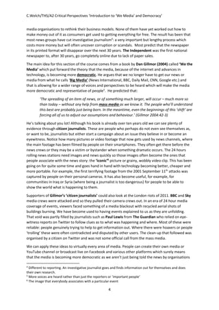 C.Welch/THS/A2 Critical Perspectives ‘Introduction to ‘We Media’ and Democracy’
4
media organisations to rethink their business models. None of them have yet worked out how to
make money out of it as consumers get used to getting everything for free. The result has been that
most news groups have cut investigative journalism4
: a very important but lengthy process which
costs more money but will often uncover corruption or scandals. Most predict that the newspaper
in its printed format will disappear over the next 30 years. The Independent was the first national
newspaper to, after 30 years, go completely online due to lack of paper sales.
The main idea for this section of the course comes from a book by Dan Gillmor (2004) called ‘We the
Media’ which put forward the theory that the media, because of the internet and advances in
technology, is becoming more democratic. He argues that we no longer have to get our news or
media from what he calls ‘Big Media’ (News International, BBC, Daily Mail, CNN, Google etc.) and
that is allowing for a wider range of voices and perspectives to be heard which will make the media
more democratic and representative of people5
. He predicted that:
‘The spreading of an item of news, or of something much larger, will occur – much more so
than today – without any help from mass media as we know it. The people who’ll understand
this best are probably just being born. In the meantime, even the beginnings of this ‘shift’ are
forcing all of us to adjust our assumptions and behaviour.’ (Gillmor 2004:42-3)
He’s talking about you lot! Although his book is already over ten years old we can see plenty of
evidence through citizen journalists. These are people who perhaps do not even see themselves as,
or want to be, journalists but either start a campaign about an issue they believe in or become an
eyewitness. Notice how many pictures or video footage that now gets used by news channels, where
the main footage has been filmed by people on their smartphones. They often get there before the
news crews or they may be a victim or bystander when something dramatic occurs. The 24 hours
rolling news stations need images and news quickly so those images often become the ones that
people associate with the news story: the ‘iconic’6
picture or grainy, wobbly video clip. This has been
going on for quite some time and goes hand in hand with technology becoming better, cheaper and
more portable. For example, the first terrifying footage from the 2001 September 11th
attacks was
captured by people on their personal cameras. It has also become useful, for example, for
communities in Iraq or Syria (where being a journalist is too dangerous) for people to be able to
show the world what is happening to them.
Supporters of Gillmor’s ‘citizen journalists’ could also look at the London riots of 2011. BBC and Sky
media crews were attacked and so they pulled their camera crews out. In an era of 24 hour media
coverage of events, viewers faced something of a media blackout with recycled aerial shots of
buildings burning. We have become used to having events explained to us as they are unfolding.
That void was partly filled by journalists such as Paul Lewis from The Guardian who relied on eye-
witness reports on Twitter to follow clues as to what was happening and where. Most of these were
reliable: people genuinely trying to help to get information out. Where there were hoaxers or people
‘trolling’ these were often contradicted and disputed by other users. The clean-up that followed was
organised by a citizen on Twitter and was not some official call from the mass media.
We can apply these ideas to virtually every area of media. People can create their own media or
YouTube channel or broadcast live on Facebook and various other platforms which surely means
that the media is becoming more democratic as we aren’t just being told the news by organisations
4
Different to reporting. An investigative journalist goes and finds information out for themselves and does
their own research.
5
More voices are heard rather than just the reporters or ‘important people’
6
The image that everybody associates with a particular event
 
