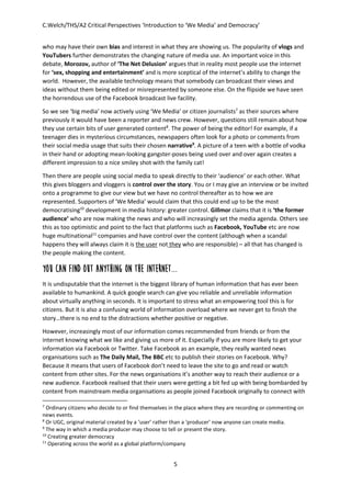 C.Welch/THS/A2 Critical Perspectives ‘Introduction to ‘We Media’ and Democracy’
5
who may have their own bias and interest in what they are showing us. The popularity of vlogs and
YouTubers further demonstrates the changing nature of media use. An important voice in this
debate, Morozov, author of ‘The Net Delusion’ argues that in reality most people use the internet
for ‘sex, shopping and entertainment’ and is more sceptical of the internet’s ability to change the
world. However, the available technology means that somebody can broadcast their views and
ideas without them being edited or misrepresented by someone else. On the flipside we have seen
the horrendous use of the Facebook broadcast live facility.
So we see ‘big media’ now actively using ‘We Media’ or citizen journalists7
as their sources where
previously it would have been a reporter and news crew. However, questions still remain about how
they use certain bits of user generated content8
. The power of being the editor! For example, if a
teenager dies in mysterious circumstances, newspapers often look for a photo or comments from
their social media usage that suits their chosen narrative9
. A picture of a teen with a bottle of vodka
in their hand or adopting mean-looking gangster-poses being used over and over again creates a
different impression to a nice smiley shot with the family cat!
Then there are people using social media to speak directly to their ‘audience’ or each other. What
this gives bloggers and vloggers is control over the story. You or I may give an interview or be invited
onto a programme to give our view but we have no control thereafter as to how we are
represented. Supporters of ‘We Media’ would claim that this could end up to be the most
democratising10
development in media history: greater control. Gillmor claims that it is ‘the former
audience’ who are now making the news and who will increasingly set the media agenda. Others see
this as too optimistic and point to the fact that platforms such as Facebook, YouTube etc are now
huge multinational11
companies and have control over the content (although when a scandal
happens they will always claim it is the user not they who are responsible) – all that has changed is
the people making the content.
You can find out anything on the internet...
It is undisputable that the internet is the biggest library of human information that has ever been
available to humankind. A quick google search can give you reliable and unreliable information
about virtually anything in seconds. It is important to stress what an empowering tool this is for
citizens. But it is also a confusing world of information overload where we never get to finish the
story…there is no end to the distractions whether positive or negative.
However, increasingly most of our information comes recommended from friends or from the
internet knowing what we like and giving us more of it. Especially if you are more likely to get your
information via Facebook or Twitter. Take Facebook as an example, they really wanted news
organisations such as The Daily Mail, The BBC etc to publish their stories on Facebook. Why?
Because it means that users of Facebook don’t need to leave the site to go and read or watch
content from other sites. For the news organisations it’s another way to reach their audience or a
new audience. Facebook realised that their users were getting a bit fed up with being bombarded by
content from mainstream media organisations as people joined Facebook originally to connect with
7
Ordinary citizens who decide to or find themselves in the place where they are recording or commenting on
news events.
8
Or UGC, original material created by a ‘user’ rather than a ‘producer’ now anyone can create media.
9
The way in which a media producer may choose to tell or present the story.
10
Creating greater democracy
11
Operating across the world as a global platform/company
 