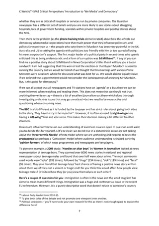 C.Welch/THS/A2 Critical Perspectives ‘Introduction to ‘We Media’ and Democracy’
7
whether they are as critical of hospitals or services run by private companies. The Guardian
newspaper has a different set of beliefs and you are more likely to see stories about struggling
hospitals, lack of government funding, scandals within private hospitals and positive stories about
the NHS.
Then there is the problem (as the phone hacking trials demonstrated) about how this affects our
democracy when media corporations have that much power that they influence politicians and
politics far more than us – the people who vote them in! Murdoch has been very powerful in the UK,
Australia and US in setting the agenda with politicians too friendly with him or too scared of losing
his news corporation’s support. The first major leader of a political party in recent times who openly
criticised this as being undemocratic and a form of corruption was Ed Miliband14
. If any of you can
find me a positive story about Ed Miliband in News Corporation’s titles then I will buy you a bacon
sandwich! I am not suggesting that this won or lost the election or that Rupert Murdoch is secretly
running the country but we would be foolish if we thought that his meetings with various Prime
Ministers were occasions where he discussed what was best for us. We would also be equally naive
if we believed that a government would not consider the consequences of annoying Mr Murdoch.
But, is this good for democracy?
If we can all accept that all newspapers and TV stations have an ‘agenda’ or a bias then we can be
more informed when watching and reading them. This does not mean that we should not trust
anything they write or say – there is a lot of excellent journalism out there which does thorough
investigating and raises issues that may go unnoticed –but we need to be more active and
questioning when consuming news.
The BBC is a bit different as it is funded by the taxpayer and has strict rules about giving both sides
to the story. They have to try to be impartial15
. However, it is often accused by right-wingers as
having a left-wing16
bias and vice versa. This makes their decision making a bit different to other
channels.
How much influence this has on our understanding of events or issues is open to question and I want
you to decide this for yourself. Let’s be clear: we do not live in a dictatorship so we are not talking
about the ‘Hyperdermic Needle’ effects model where we are unthinking and helpless to resist the
propaganda but perhaps a ‘Cultivation’ model where audience understanding is shaped partly by
‘opinion formers’ of which news programmes and newspapers are key players.
To give one example, a 2009 study, ‘Hoodies or altar boys’ by Women in Journalism looked at news
representation of teenage boys. They scanned over 8000 news stories in national and regional
newspapers about teenage males and found that over half were about crime. The most commonly
used words were "yobs" (591 times), followed by "thugs" (254 times), "sick" (119 times) and "feral"
(96 times). They also found that teenage boys’ best chance of having a positive news story written
about them was if they met a violent or tragic end! Do you think this would affect how people view
teenage males? Or indeed how they (or you) view themselves or each other?
Here’s a couple of questions for you: immigration is often in the news and the word ‘migrant’ has
come to mean many different things. Immigration was a huge and controversial issue in the recent
EU referendum. However, it is a purely descriptive word that doesn’t relate to someone’s country
14
Labour Party leader from 2010-15.
15
To give both sides of the debate and not promote one viewpoint over another.
16
Political viewpoints – you’ll have to do your own research for this as there’s not enough space to explain the
difference here!
 
