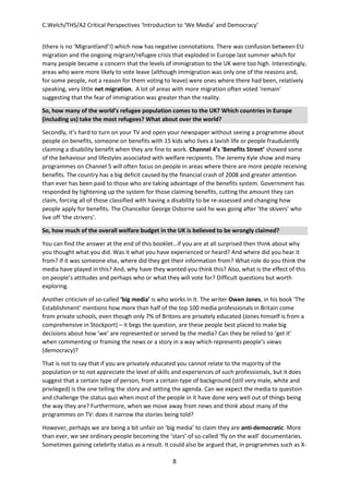 C.Welch/THS/A2 Critical Perspectives ‘Introduction to ‘We Media’ and Democracy’
8
(there is no ‘Migrantland’!) which now has negative connotations. There was confusion between EU
migration and the ongoing migrant/refugee crisis that exploded in Europe last summer which for
many people became a concern that the levels of immigration to the UK were too high. Interestingly,
areas who were more likely to vote leave (although immigration was only one of the reasons and,
for some people, not a reason for them voting to leave) were ones where there had been, relatively
speaking, very little net migration. A lot of areas with more migration often voted ‘remain’
suggesting that the fear of immigration was greater than the reality.
So, how many of the world’s refugee population comes to the UK? Which countries in Europe
(including us) take the most refugees? What about over the world?
Secondly, it’s hard to turn on your TV and open your newspaper without seeing a programme about
people on benefits, someone on benefits with 15 kids who lives a lavish life or people fraudulently
claiming a disability benefit when they are fine to work. Channel 4’s ‘Benefits Street’ showed some
of the behaviour and lifestyles associated with welfare recipients. The Jeremy Kyle show and many
programmes on Channel 5 will often focus on people in areas where there are more people receiving
benefits. The country has a big deficit caused by the financial crash of 2008 and greater attention
than ever has been paid to those who are taking advantage of the benefits system. Government has
responded by tightening up the system for those claiming benefits, cutting the amount they can
claim, forcing all of those classified with having a disability to be re-assessed and changing how
people apply for benefits. The Chancellor George Osborne said he was going after ‘the skivers’ who
live off ‘the strivers’.
So, how much of the overall welfare budget in the UK is believed to be wrongly claimed?
You can find the answer at the end of this booklet…if you are at all surprised then think about why
you thought what you did. Was it what you have experienced or heard? And where did you hear it
from? If it was someone else, where did they get their information from? What role do you think the
media have played in this? And, why have they wanted you think this? Also, what is the effect of this
on people’s attitudes and perhaps who or what they will vote for? Difficult questions but worth
exploring.
Another criticism of so-called ‘big media’ is who works in it. The writer Owen Jones, in his book ‘The
Establishment’ mentions how more than half of the top 100 media professionals in Britain come
from private schools, even though only 7% of Britons are privately educated (Jones himself is from a
comprehensive in Stockport) – it begs the question, are these people best placed to make big
decisions about how ‘we’ are represented or served by the media? Can they be relied to ‘get it’
when commenting or framing the news or a story in a way which represents people’s views
(democracy)?
That is not to say that if you are privately educated you cannot relate to the majority of the
population or to not appreciate the level of skills and experiences of such professionals, but it does
suggest that a certain type of person, from a certain type of background (still very male, white and
privileged) is the one telling the story and setting the agenda. Can we expect the media to question
and challenge the status quo when most of the people in it have done very well out of things being
the way they are? Furthermore, when we move away from news and think about many of the
programmes on TV: does it narrow the stories being told?
However, perhaps we are being a bit unfair on ‘big media’ to claim they are anti-democratic. More
than ever, we see ordinary people becoming the ‘stars’ of so-called ‘fly on the wall’ documentaries.
Sometimes gaining celebrity status as a result. It could also be argued that, in programmes such as X-
 