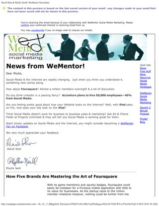 David Sher & Phyllis Neills' WeMentor Newsletter

      The content in this preview is based on the last saved version of your email - any changes made to your email that
      have not been saved will not be shown in this preview.



                    You're receiving this email because of your relationship with WeMentor Social Media Marketing. Please
                    confirm your continued interest in receiving email from us.

                    You may unsubscribe if you no longer wish to receive our emails.




    News from WeMentor!                                                                                                     Quick Links
                                                                                                                            News
                                                                                                                            Free stuff
    Dear Phyllis,                                                                                                           More
                                                                                                                            About Us
    Social Media & the Internet are rapidly changing. Just when you think you understand it,                                Social
    something new comes along.                                                                                              Media
                                                                                                                            Strategies
    How about Foursquare? Almost a million members overnight & a lot of discussion.
                                                                                                                            WeMentor
    Do you think Linkedin is a passing fancy? Accenture plans to hire 50,000 employees--40%                                 Social
    from Social Media.                                                                                                      Media
                                                                                                                            Marketing
    Are you feeling pretty good about how your Website looks on the Internet? Well, with iPad sales
    on fire, how does your site look on the iPad?                                                                           David's 2
                                                                                                                            Minute
    Think Social Media doesn't work for business to business sales & marketing? Ask Ed & Cherie                             Podcast
    Fields at Projects Unlimited & they will tell you Social Media is working great for them.
                                                                                                                            Phyllis'
                                                                                                                            Blog
    Want timely updates on Social Media and the Internet, you might consider becoming a WeMentor
    Fan on Facebook.

    We very much appreciate your feedback.




     David Sher




    Phyllis Neill


    How Five Brands Are Mastering the Art of Foursquare

                                             With its game mechanics and spunky badges, Foursquare could
                                             easily be mistaken for a frivolous mobile application with little to
                                             no value for businesses. As the startup races to the million
                                             member milestone however, nothing could be further from the


http://campaign.constantcontact.com/...4L-1A-_T_BBqpXeO_IOymykavX58QVVc4UxflKn7ayPtfwKjqxxeWj3v6UTE6CWYocTNzwhoTlo[5/3/2010 10:01:49 AM]
 