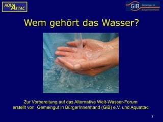 Wem gehört das Wasser?




      Zur Vorbereitung auf das Alternative Welt-Wasser-Forum
erstellt von Gemeingut in BürgerInnenhand (GiB) e.V. und Aquattac
                                                                    1
 