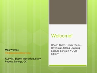 Welcome!
Reach Them, Teach Them –
Having a Lifelong Learning
Lecture Series in YOUR
Library
Meg Wempe
meg@pagosalibrary.org
Ruby M. Sisson Memorial Library
Pagosa Springs, CO
 