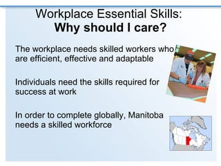Workplace Essential Skills:  Why should I care? The workplace needs skilled workers who are efficient, effective and adaptable  Individuals need the skills required for success at work In order to complete globally, Manitoba needs a skilled workforce 