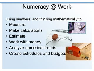 Numeracy @ Work Using numbers  and thinking mathematically to: Measure Make calculations  Estimate Work with money Analyze numerical trends Create schedules and budgets 