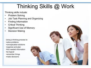 Thinking Skills @ Work Thinking skills include:  Problem Solving Job Task Planning and Organizing  Finding Information  Critical Thinking  Significant Use of Memory Decision Making  Using a thinking process to  solve problems conceptualize solutions organize and plan  find needed information  be logical  remember things  make decisions  