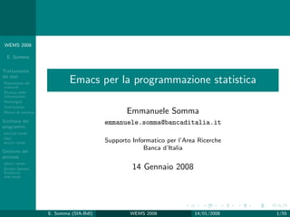 WEMS 2008

  E. Somma

Trattamento
dei dati
Ripetizione dei
comandi
                            Emacs per la programmazione statistica
Ricerca delle
informazioni
Rettangoli
Sostituzioni
Macro di tastiera                               Emmanuele Somma
Scrittura dei                            emmanuele.somma@bancaditalia.it
programmi
matlab-mode
Altri
major-mode                               Supporto Informatico per l’Area Ricerche
Gestione dei
                                                      Banca d’Italia
processi
shell-mode
Emacs Speaks                                      14 Gennaio 2008
Statistics
ess-mode




                    E. Somma (SIA-BdI)           WEMS 2008             14/01/2008   1/55
 