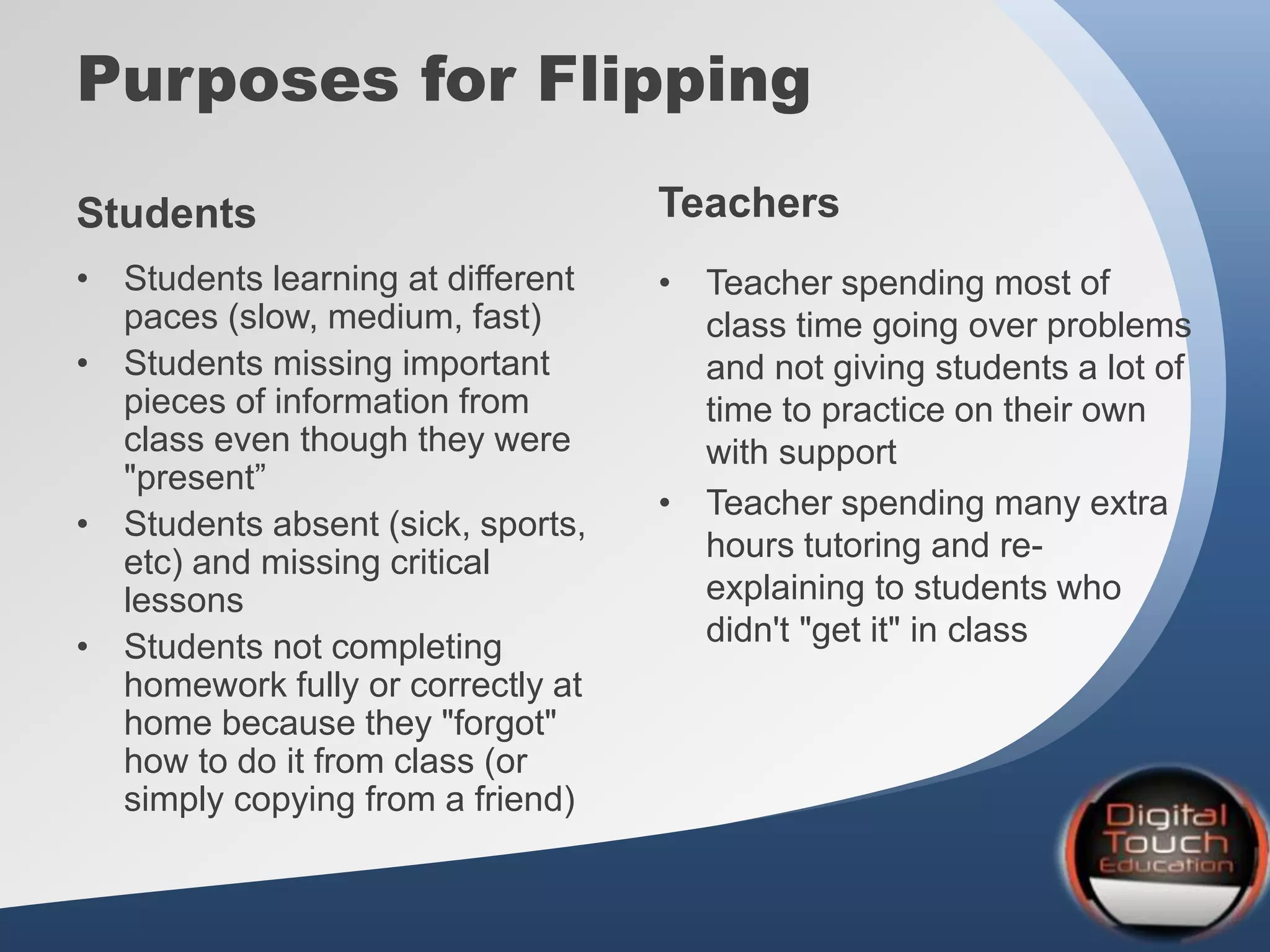 Purposes for Flipping
• Students learning at different
paces (slow, medium, fast)
• Students missing important
pieces of information from
class even though they were
"present”
• Students absent (sick, sports,
etc) and missing critical
lessons
• Students not completing
homework fully or correctly at
home because they "forgot"
how to do it from class (or
simply copying from a friend)
• Teacher spending most of
class time going over problems
and not giving students a lot of
time to practice on their own
with support
• Teacher spending many extra
hours tutoring and re-
explaining to students who
didn't "get it" in class
Students Teachers
 