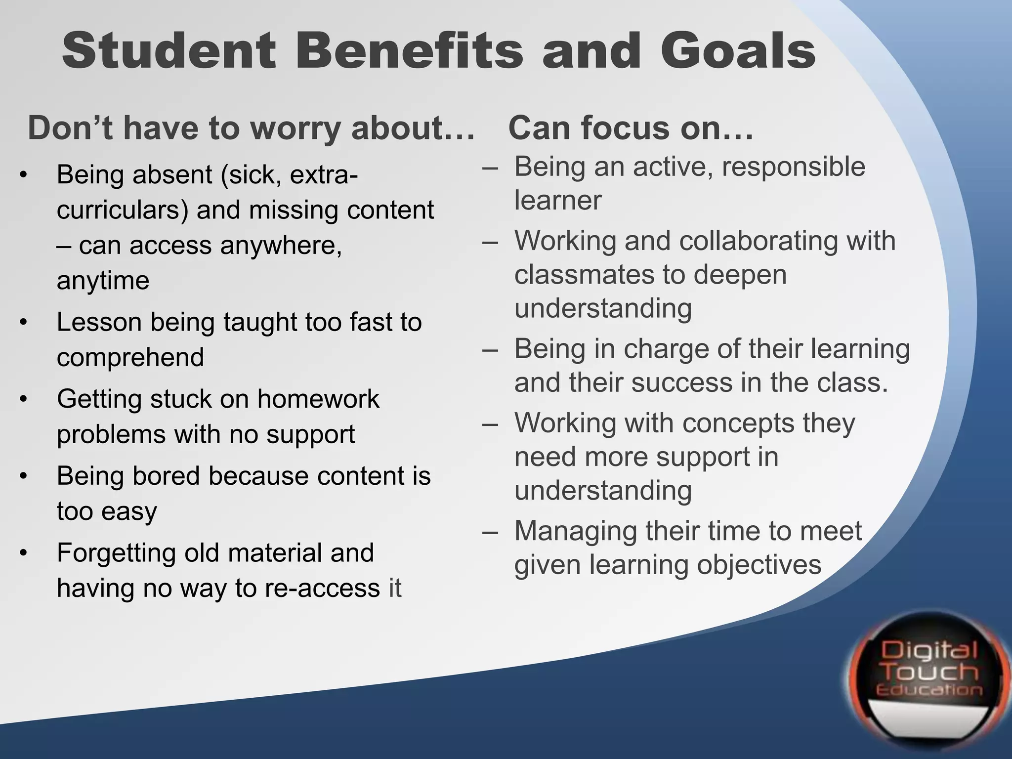 Student Benefits and Goals
• Being absent (sick, extra-
curriculars) and missing content
– can access anywhere,
anytime
• Lesson being taught too fast to
comprehend
• Getting stuck on homework
problems with no support
• Being bored because content is
too easy
• Forgetting old material and
having no way to re-access it
– Being an active, responsible
learner
– Working and collaborating with
classmates to deepen
understanding
– Being in charge of their learning
and their success in the class.
– Working with concepts they
need more support in
understanding
– Managing their time to meet
given learning objectives
Don’t have to worry about… Can focus on…
 