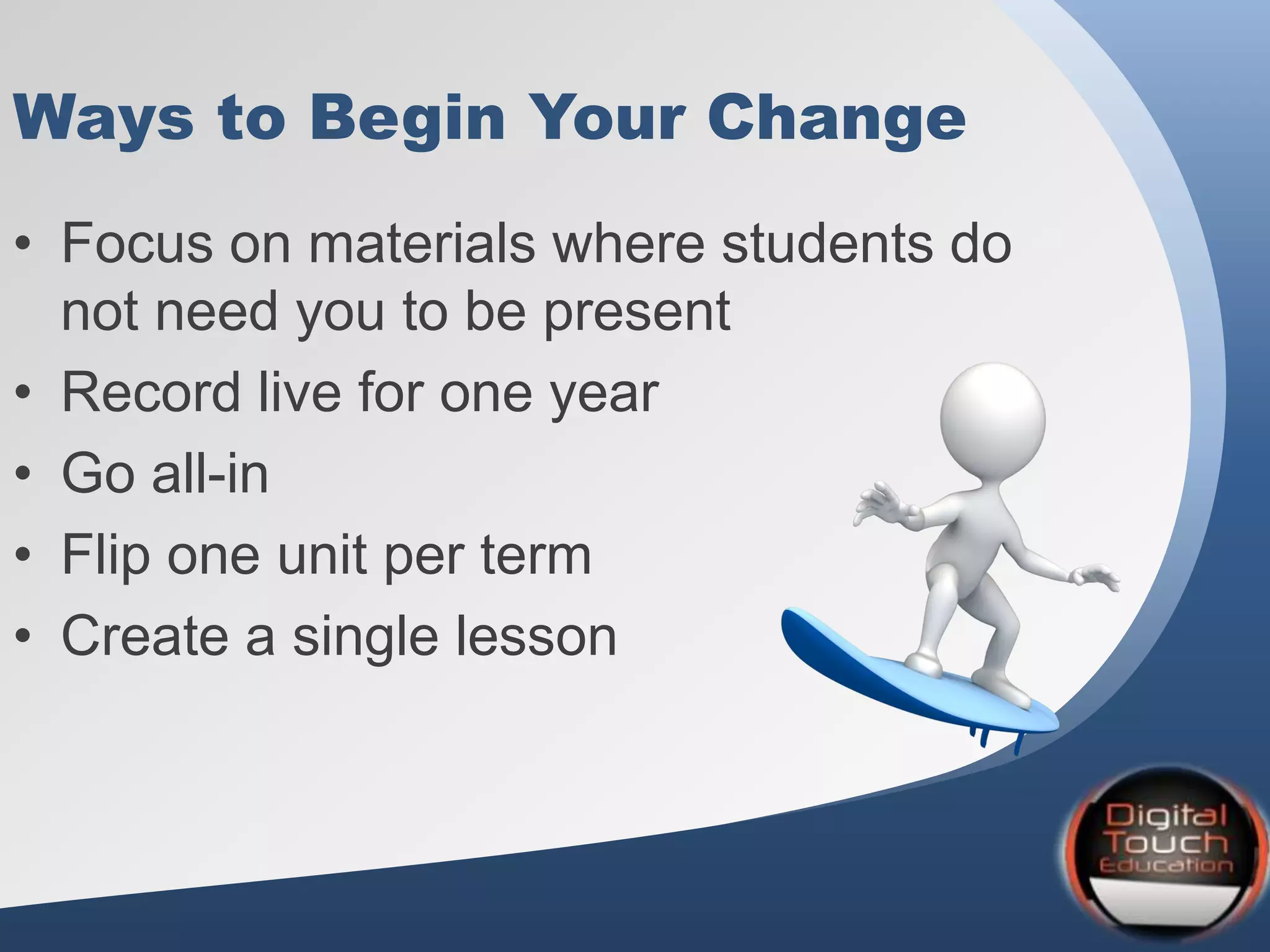 Ways to Begin Your Change
• Focus on materials where students do
not need you to be present
• Record live for one year
• Go all-in
• Flip one unit per term
• Create a single lesson
 