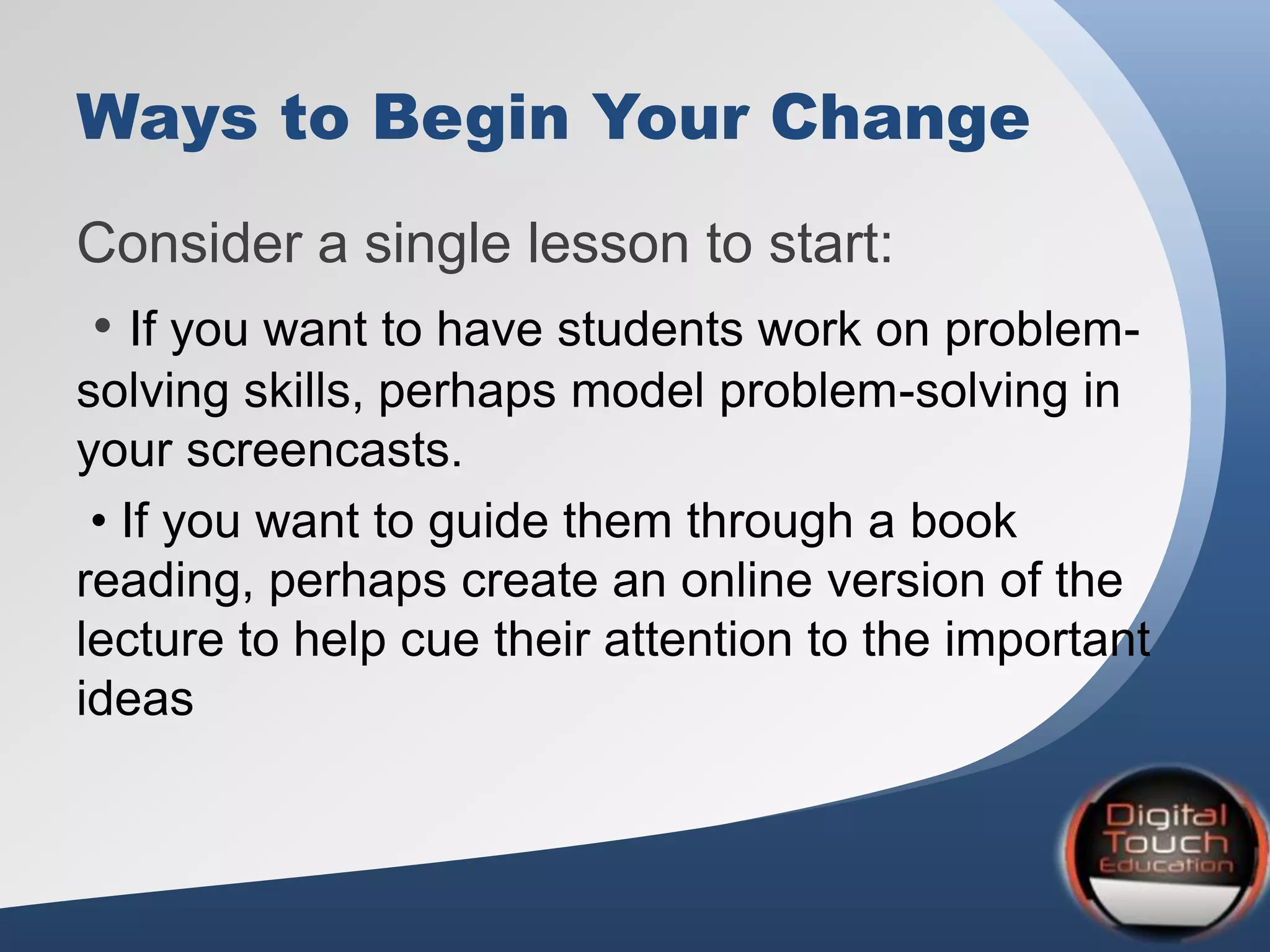Ways to Begin Your Change
Consider a single lesson to start:
• If you want to have students work on problem-
solving skills, perhaps model problem-solving in
your screencasts.
• If you want to guide them through a book
reading, perhaps create an online version of the
lecture to help cue their attention to the important
ideas
 
