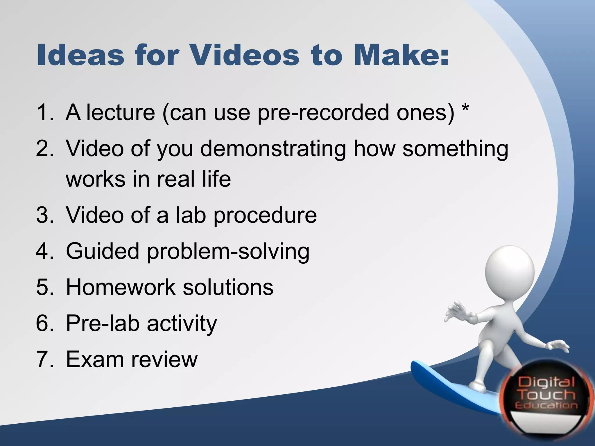 Ideas for Videos to Make:
1. A lecture (can use pre-recorded ones) *
2. Video of you demonstrating how something
works in real life
3. Video of a lab procedure
4. Guided problem-solving
5. Homework solutions
6. Pre-lab activity
7. Exam review
 