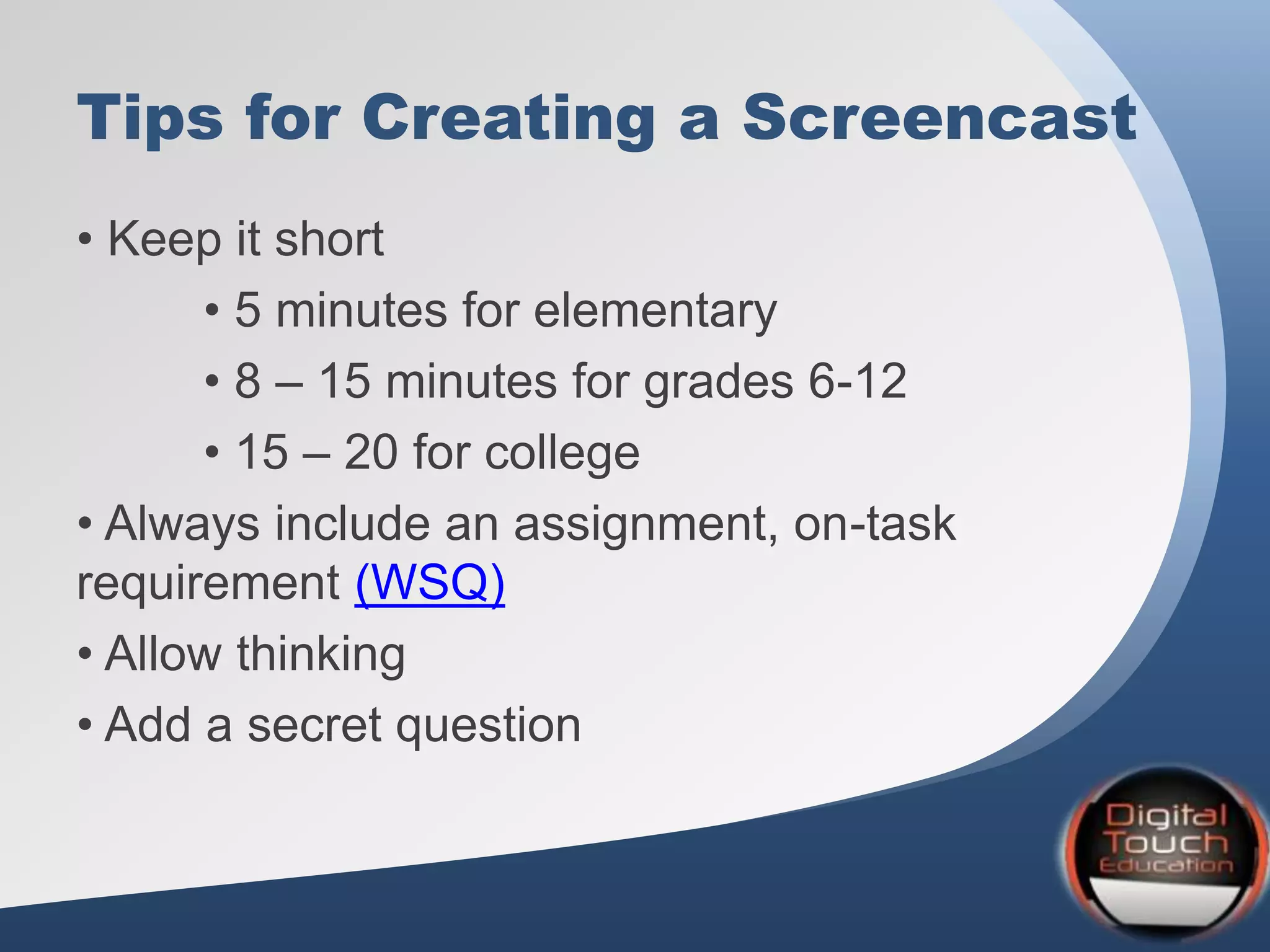 Tips for Creating a Screencast
• Keep it short
• 5 minutes for elementary
• 8 – 15 minutes for grades 6-12
• 15 – 20 for college
• Always include an assignment, on-task
requirement (WSQ)
• Allow thinking
• Add a secret question
 