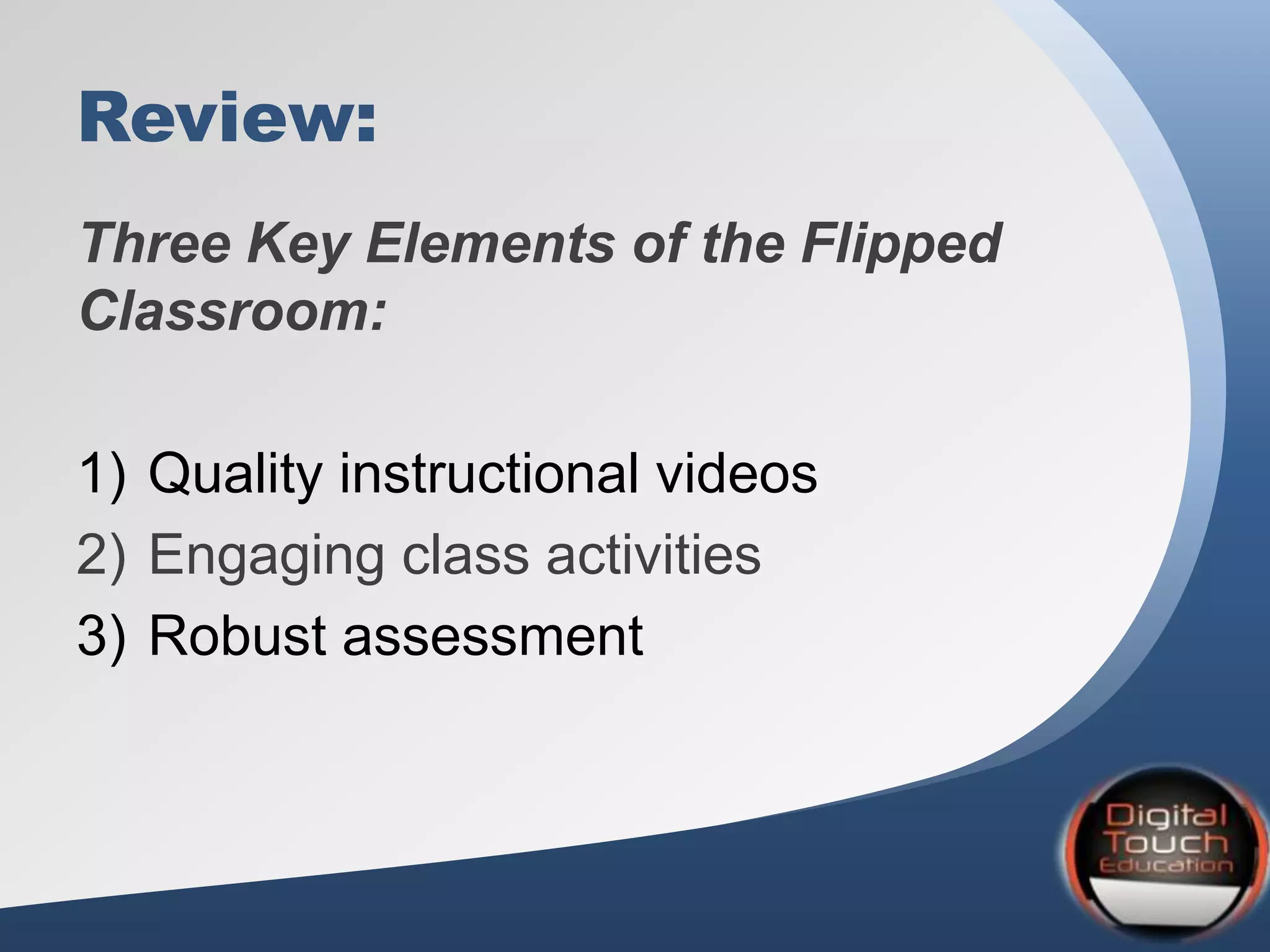 Review:
Three Key Elements of the Flipped
Classroom:
1) Quality instructional videos
2) Engaging class activities
3) Robust assessment
 