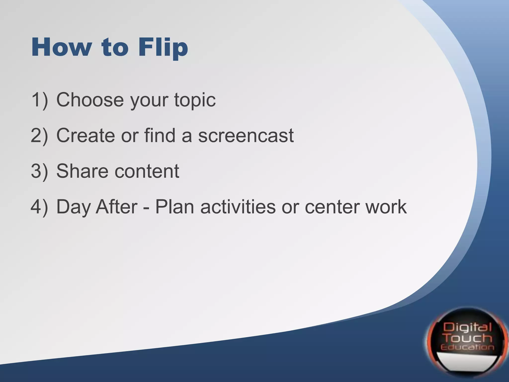 How to Flip
1) Choose your topic
2) Create or find a screencast
3) Share content
4) Day After - Plan activities or center work
 