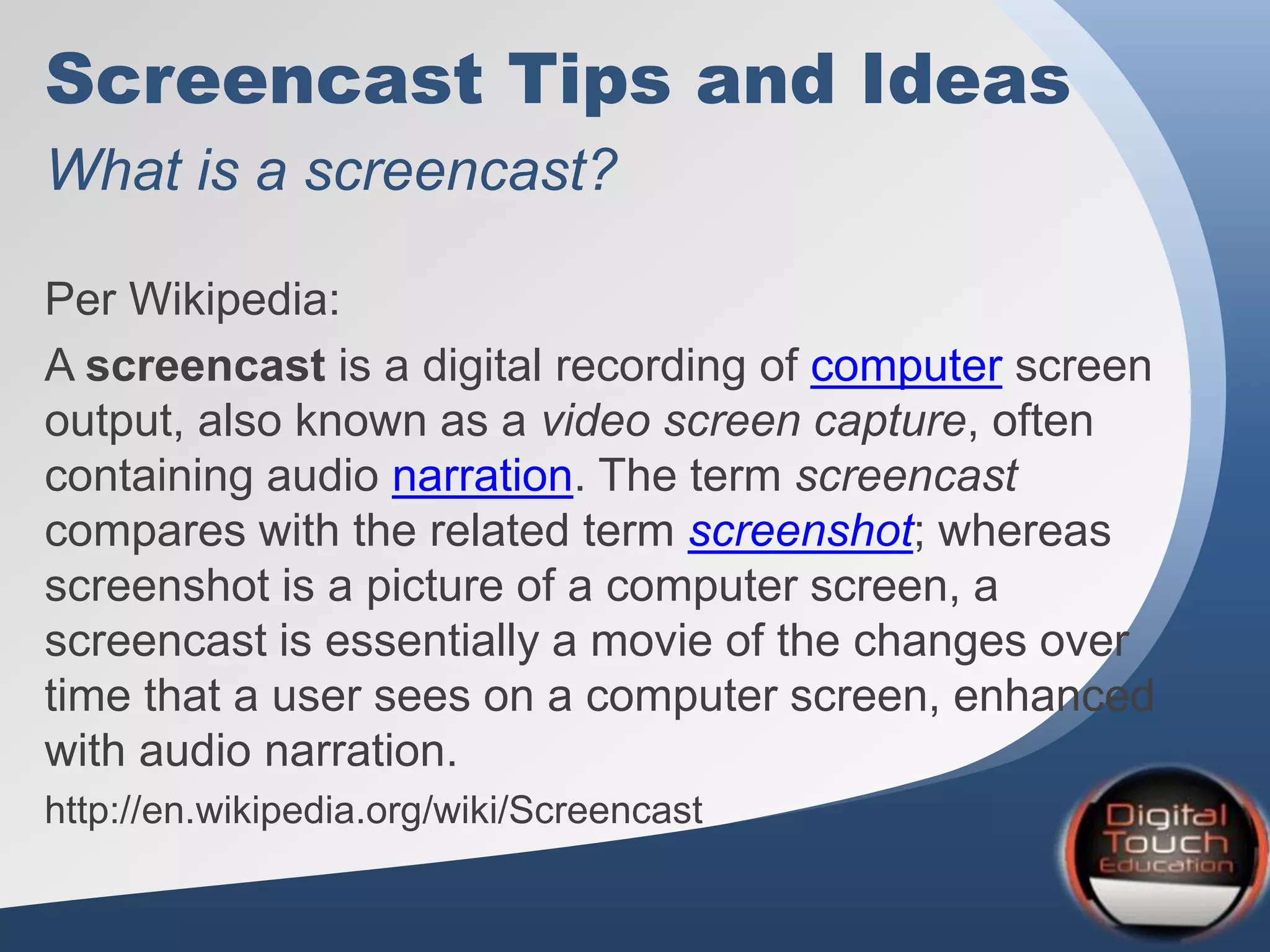 Screencast Tips and Ideas
What is a screencast?
Per Wikipedia:
A screencast is a digital recording of computer screen
output, also known as a video screen capture, often
containing audio narration. The term screencast
compares with the related term screenshot; whereas
screenshot is a picture of a computer screen, a
screencast is essentially a movie of the changes over
time that a user sees on a computer screen, enhanced
with audio narration.
http://en.wikipedia.org/wiki/Screencast
 