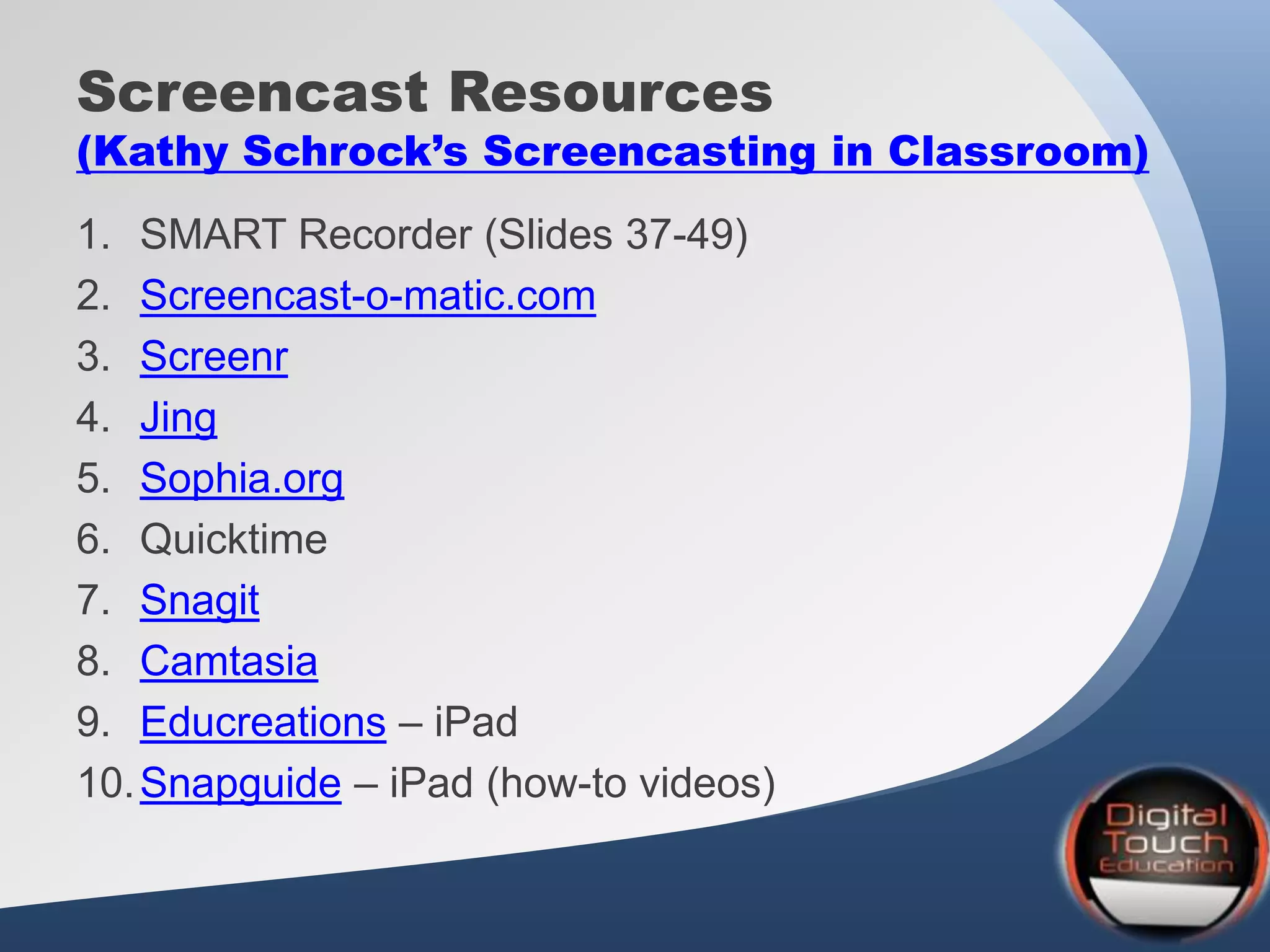Screencast Resources
(Kathy Schrock’s Screencasting in Classroom)
1. SMART Recorder (Slides 37-49)
2. Screencast-o-matic.com
3. Screenr
4. Jing
5. Sophia.org
6. Quicktime
7. Snagit
8. Camtasia
9. Educreations – iPad
10.Snapguide – iPad (how-to videos)
 