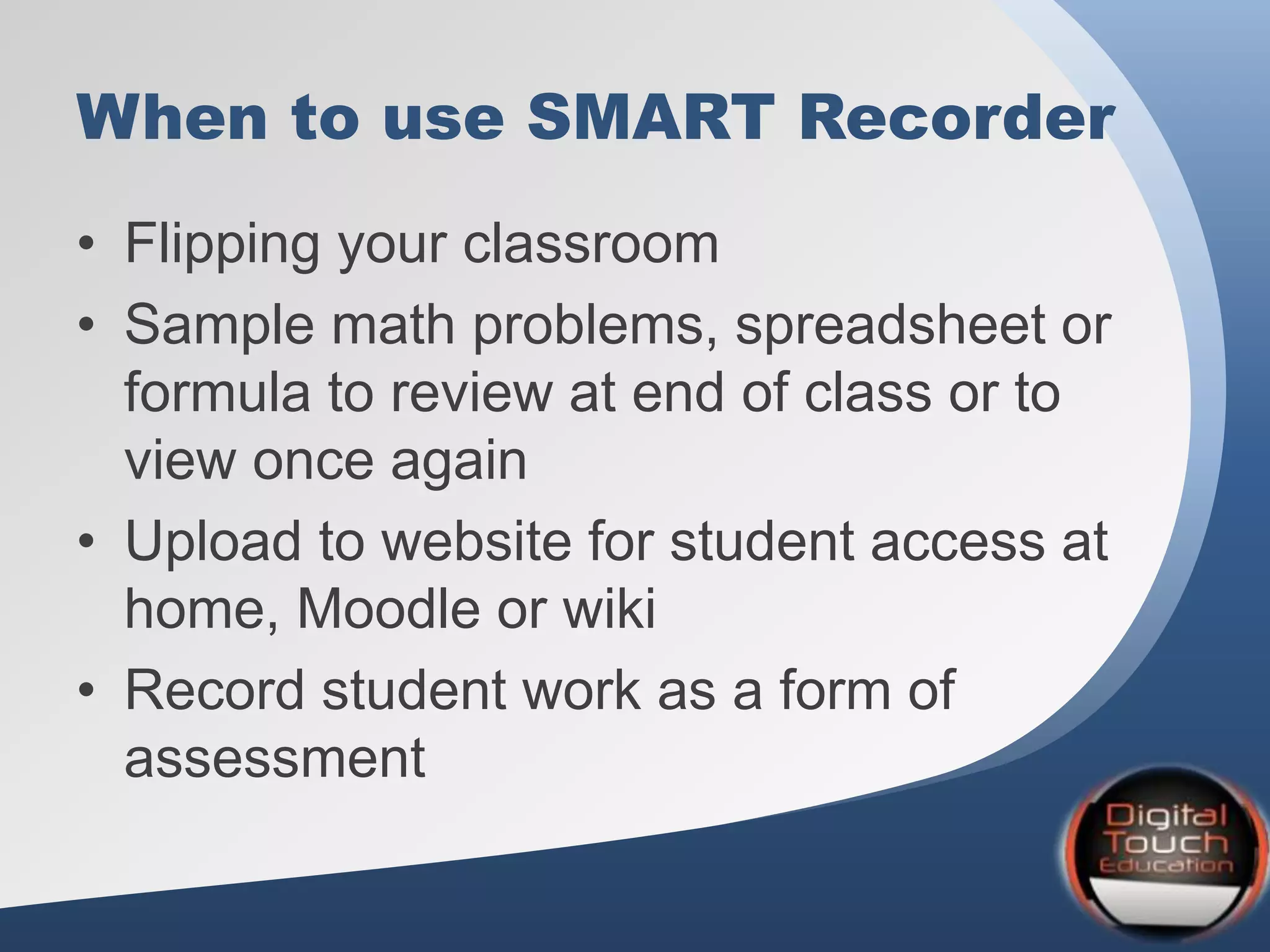 When to use SMART Recorder
• Flipping your classroom
• Sample math problems, spreadsheet or
formula to review at end of class or to
view once again
• Upload to website for student access at
home, Moodle or wiki
• Record student work as a form of
assessment
 