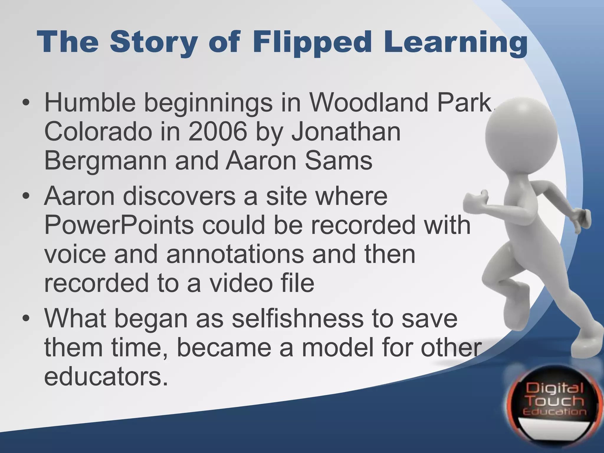 The Story of Flipped Learning
• Humble beginnings in Woodland Park,
Colorado in 2006 by Jonathan
Bergmann and Aaron Sams
• Aaron discovers a site where
PowerPoints could be recorded with
voice and annotations and then
recorded to a video file
• What began as selfishness to save
them time, became a model for other
educators.
 