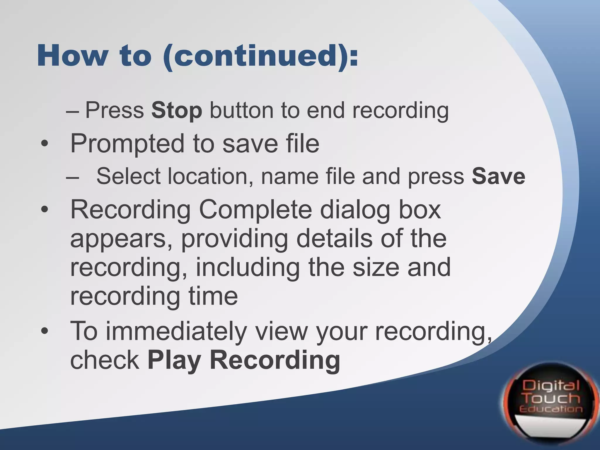 How to (continued):
– Press Stop button to end recording
• Prompted to save file
– Select location, name file and press Save
• Recording Complete dialog box
appears, providing details of the
recording, including the size and
recording time
• To immediately view your recording,
check Play Recording
 