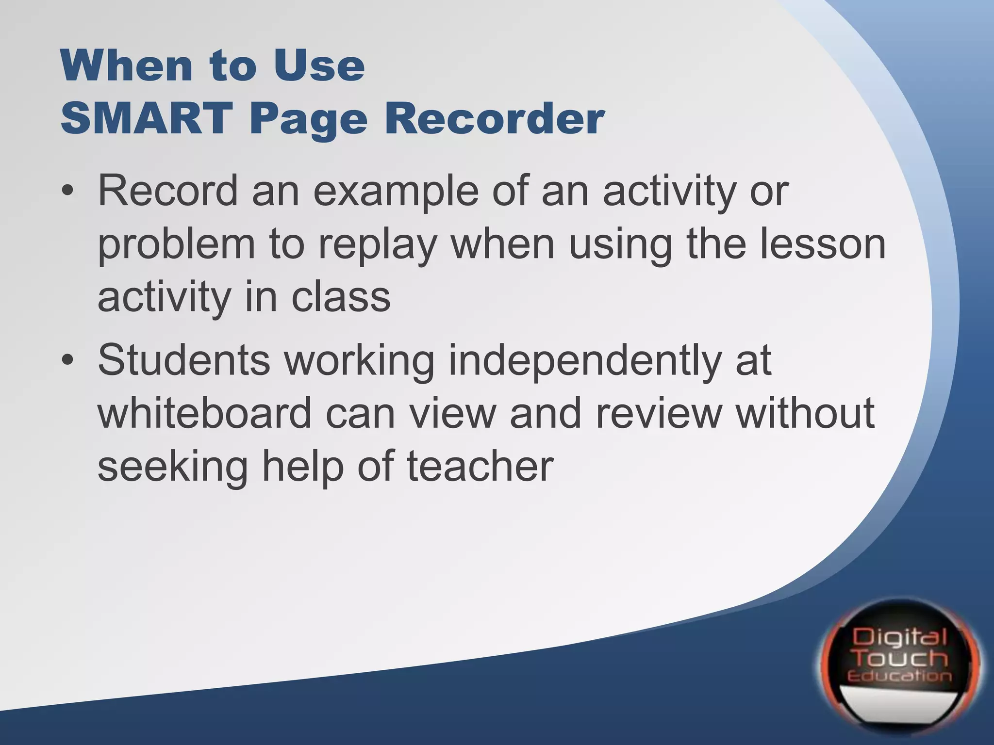 When to Use
SMART Page Recorder
• Record an example of an activity or
problem to replay when using the lesson
activity in class
• Students working independently at
whiteboard can view and review without
seeking help of teacher
 