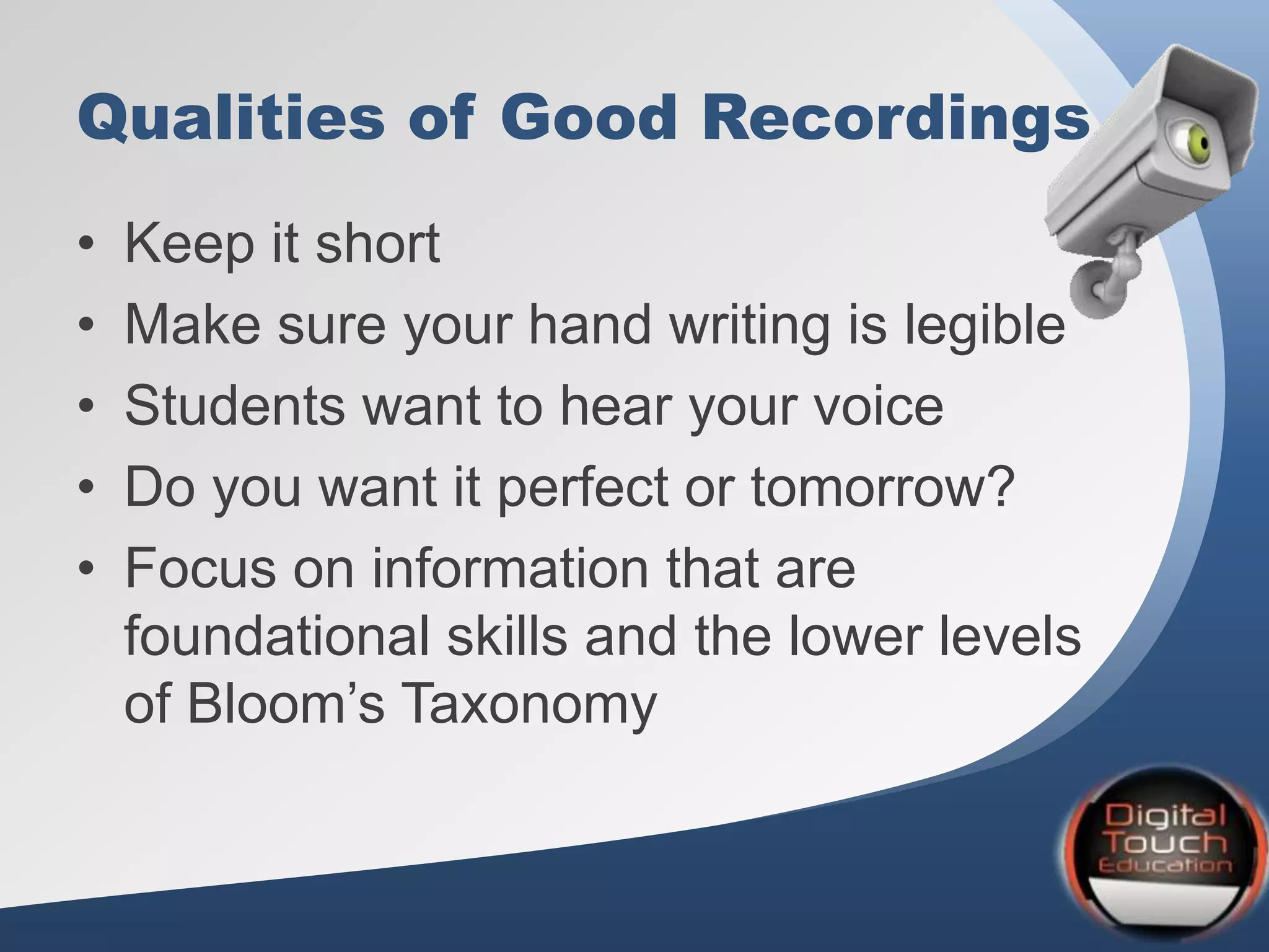 Qualities of Good Recordings
• Keep it short
• Make sure your hand writing is legible
• Students want to hear your voice
• Do you want it perfect or tomorrow?
• Focus on information that are
foundational skills and the lower levels
of Bloom’s Taxonomy
 