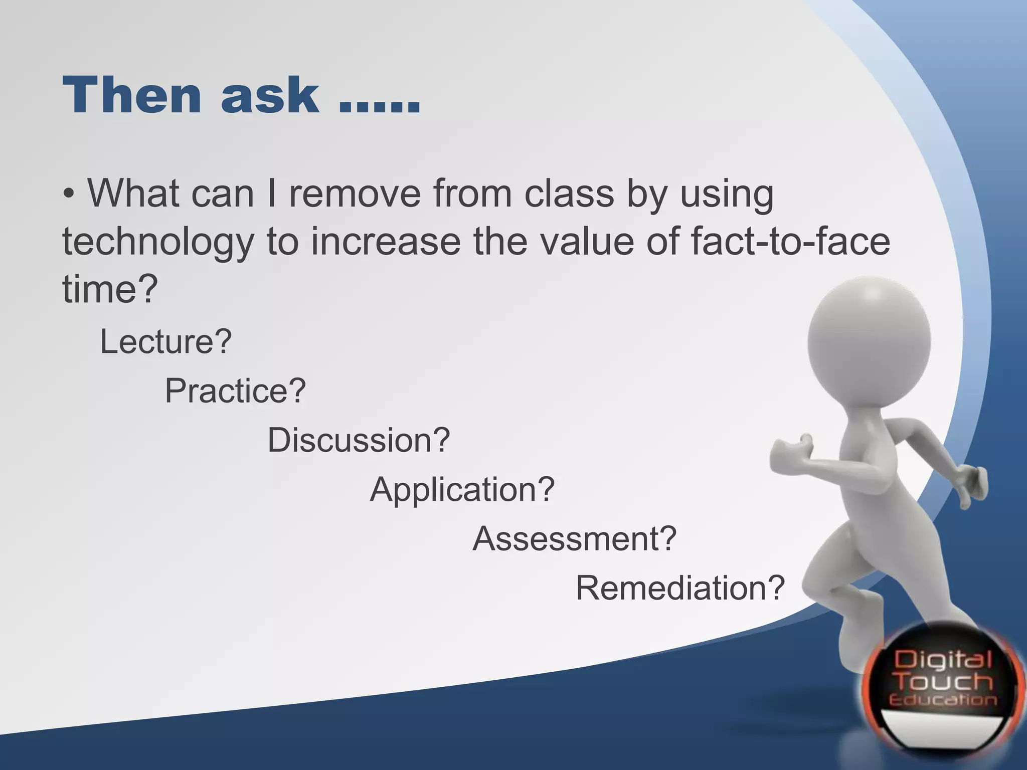 Then ask …..
• What can I remove from class by using
technology to increase the value of fact-to-face
time?
Lecture?
Practice?
Discussion?
Application?
Assessment?
Remediation?
 