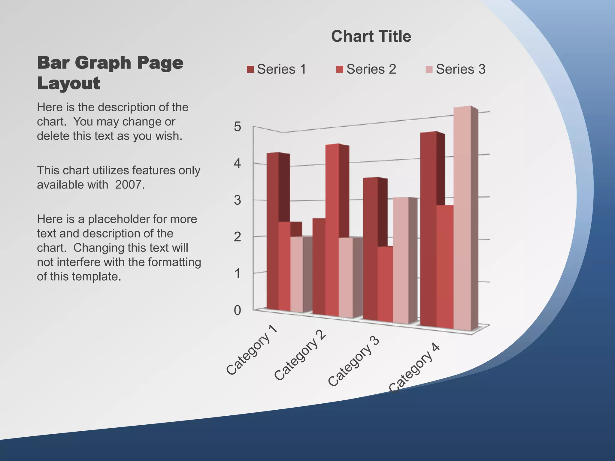 Bar Graph Page
Layout
0
1
2
3
4
5
Chart Title
Series 1 Series 2 Series 3
Here is the description of the
chart. You may change or
delete this text as you wish.
This chart utilizes features only
available with 2007.
Here is a placeholder for more
text and description of the
chart. Changing this text will
not interfere with the formatting
of this template.
 