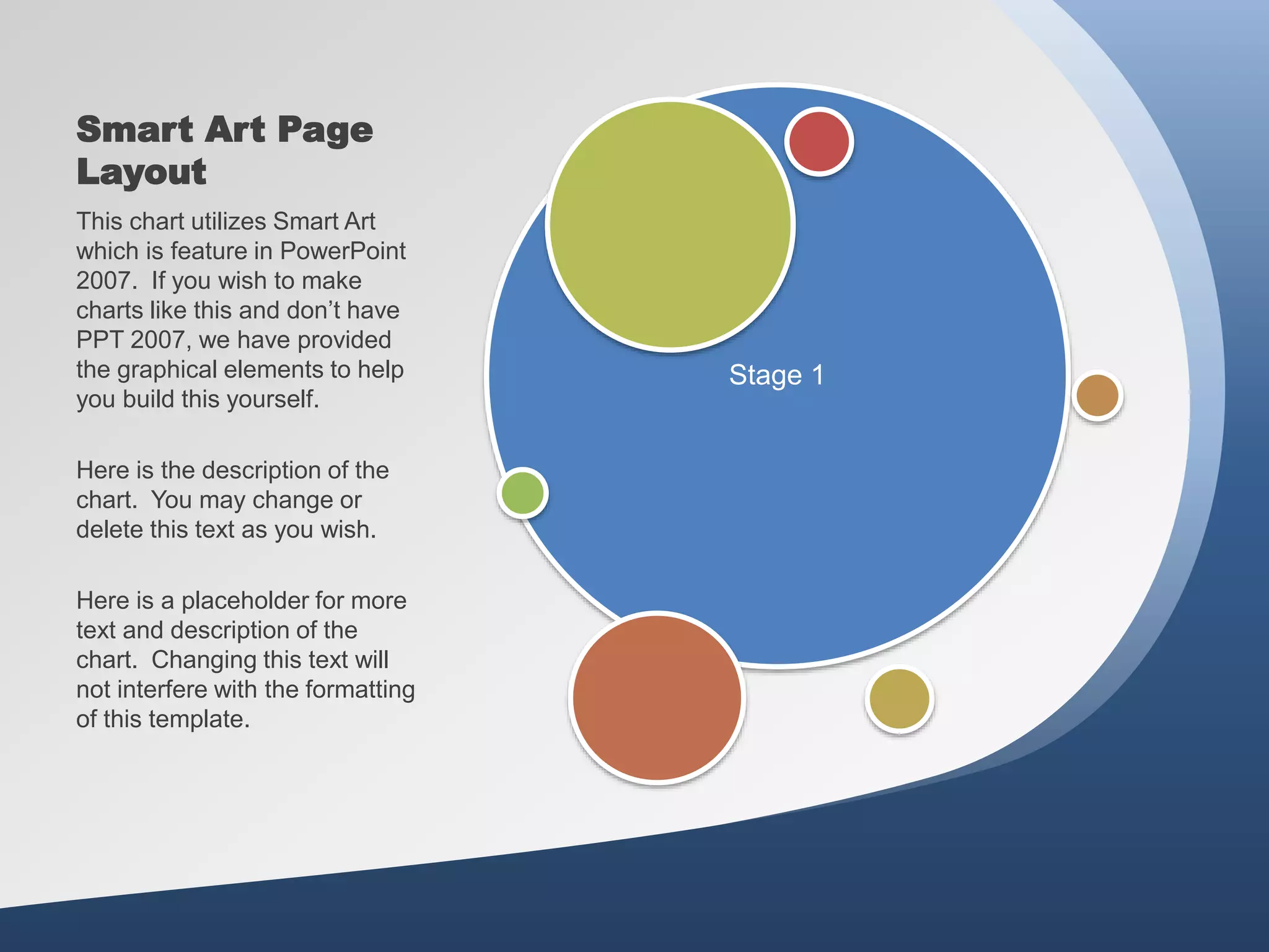 Smart Art Page
Layout
Stage 1
This chart utilizes Smart Art
which is feature in PowerPoint
2007. If you wish to make
charts like this and don’t have
PPT 2007, we have provided
the graphical elements to help
you build this yourself.
Here is the description of the
chart. You may change or
delete this text as you wish.
Here is a placeholder for more
text and description of the
chart. Changing this text will
not interfere with the formatting
of this template.
 