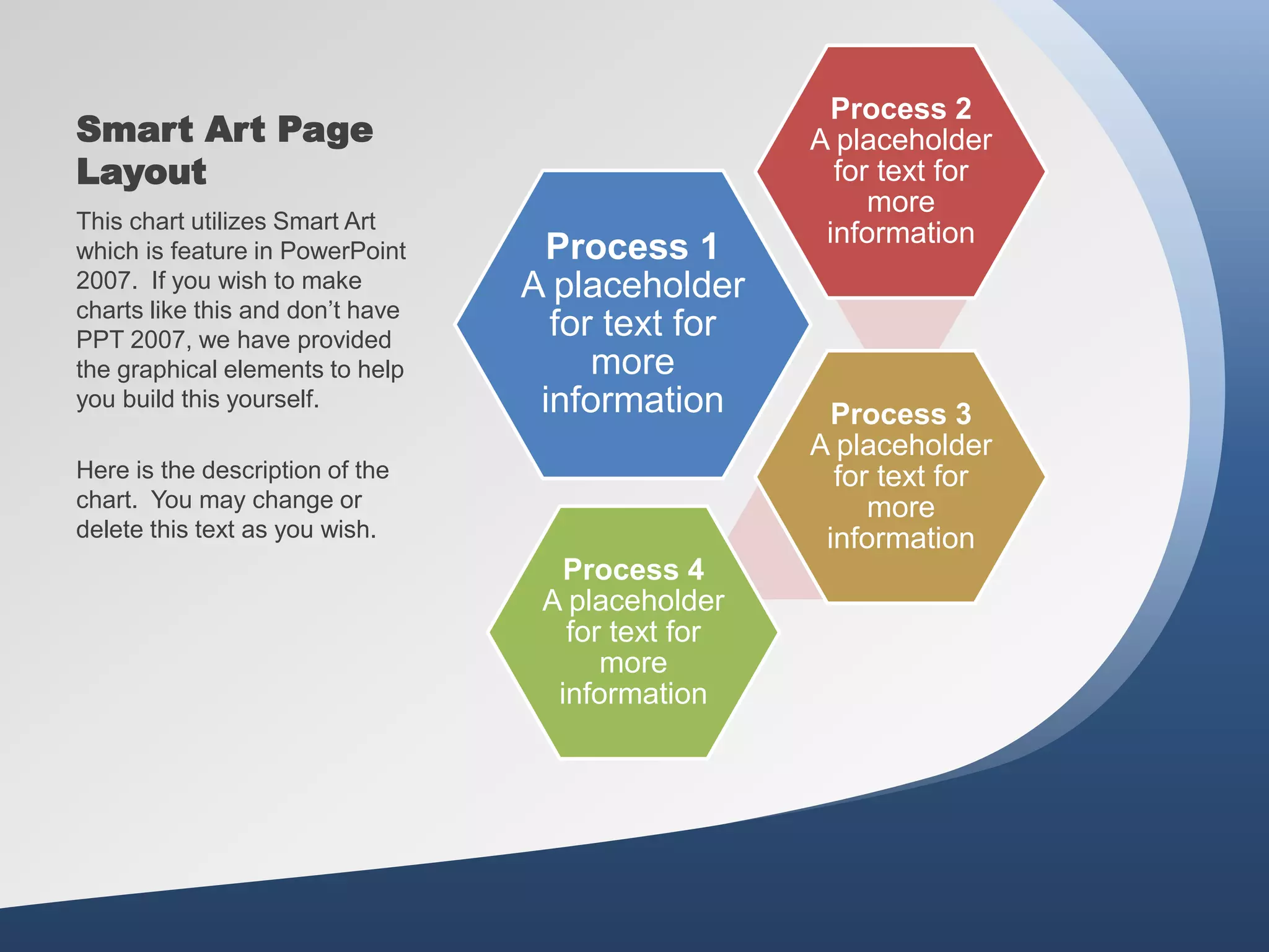 Smart Art Page
Layout
Process 1
A placeholder
for text for
more
information
Process 2
A placeholder
for text for
more
information
Process 3
A placeholder
for text for
more
information
Process 4
A placeholder
for text for
more
information
This chart utilizes Smart Art
which is feature in PowerPoint
2007. If you wish to make
charts like this and don’t have
PPT 2007, we have provided
the graphical elements to help
you build this yourself.
Here is the description of the
chart. You may change or
delete this text as you wish.
 