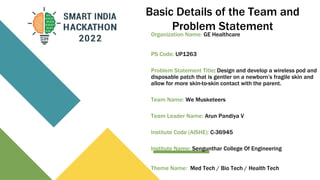 Basic Details of the Team and
Problem Statement
Organization Name: GE Healthcare
PS Code: UP1263
Problem Statement Title: Design and develop a wireless pod and
disposable patch that is gentler on a newborn’s fragile skin and
allow for more skin-to-skin contact with the parent.
Team Name: We Musketeers
Team Leader Name: Arun Pandiya V
Institute Code (AISHE): C-36945
Institute Name: Sengunthar College Of Engineering
Theme Name: Med Tech / Bio Tech / Health Tech
 