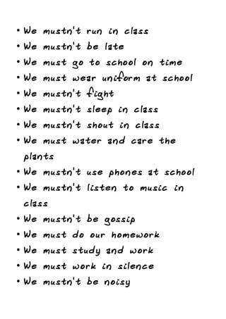 • We mustn't run in class
• We mustn't be late
• We must go to school on time
• We must wear uniform at school
• We mustn't fight
• We mustn't sleep in class
• We mustn't shout in class
• We must water and care the
plants
• We mustn't use phones at school
• We mustn't listen to music in
class
• We mustn't be gossip
• We must do our homework
• We must study and work
• We must work in silence
• We mustn't be noisy
 