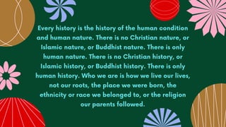 Every history is the history of the human condition
and human nature. There is no Christian nature, or
Islamic nature, or Buddhist nature. There is only
human nature. There is no Christian history, or
Islamic history, or Buddhist history. There is only
human history. Who we are is how we live our lives,
not our roots, the place we were born, the
ethnicity or race we belonged to, or the religion
our parents followed.
 