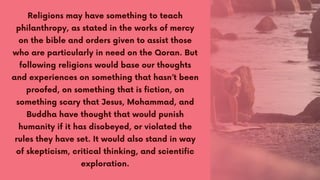 Religions may have something to teach
philanthropy, as stated in the works of mercy
on the bible and orders given to assist those
who are particularly in need on the Qoran. But
following religions would base our thoughts
and experiences on something that hasn’t been
proofed, on something that is fiction, on
something scary that Jesus, Mohammad, and
Buddha have thought that would punish
humanity if it has disobeyed, or violated the
rules they have set. It would also stand in way
of skepticism, critical thinking, and scientific
exploration.
 